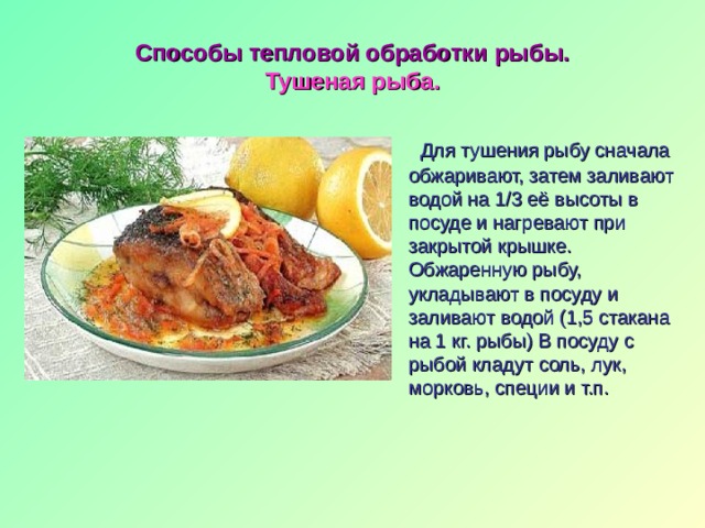 Способы тепловой обработки рыбы.  Тушеная рыба.  Для тушения рыбу сначала обжаривают, затем заливают водой на 1/3 её высоты в посуде и нагревают при закрытой крышке. Обжаренную рыбу, укладывают в посуду и заливают водой (1,5 стакана на 1 кг. рыбы) В посуду с рыбой кладут соль, лук, морковь, специи и т.п. 