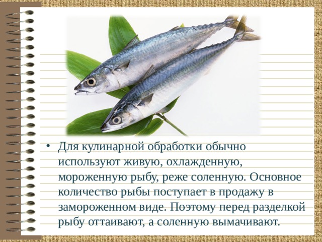 Для кулинарной обработки обычно используют живую, охлажденную, мороженную рыбу, реже соленную. Основное количество рыбы поступает в продажу в замороженном виде. Поэтому перед разделкой рыбу оттаивают, а соленную вымачивают. 