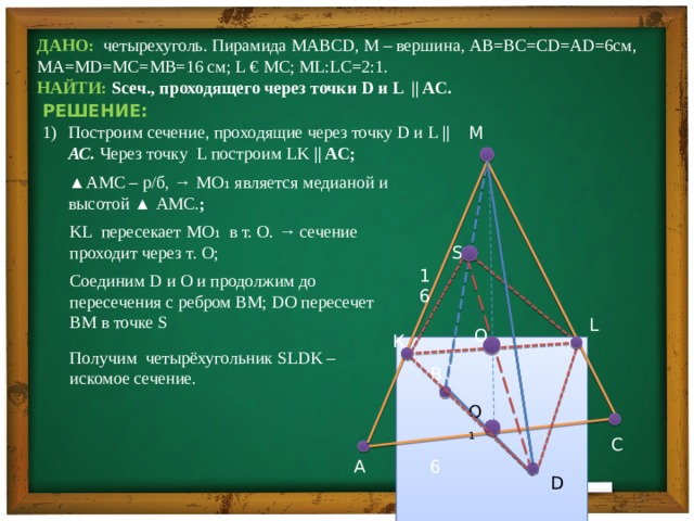 ДАНО: четырехуголь. Пирамида MABCD, M – вершина, AB=BC=CD=AD=6см, МА=MD=MC=MB=16 см; L € MC; ML:LC=2:1.   НАЙТИ: Sсеч., проходящего через точки D и L || AC.  РЕШЕНИЕ: Построим сечение, проходящие через точку D и L || АС. Через точку L построим LK || AC; М ▲ AMC – р/б, → MO₁ является медианой и высотой ▲ АМС. ; KL пересекает MO₁ в т. О. → сечение проходит через т. О;  S 16 Соединим D и O и продолжим до пересечения с ребром BM; DO пересечет BM в точке S L O К Получим четырёхугольник SLDK – искомое сечение. В O₁ С А 6 D 