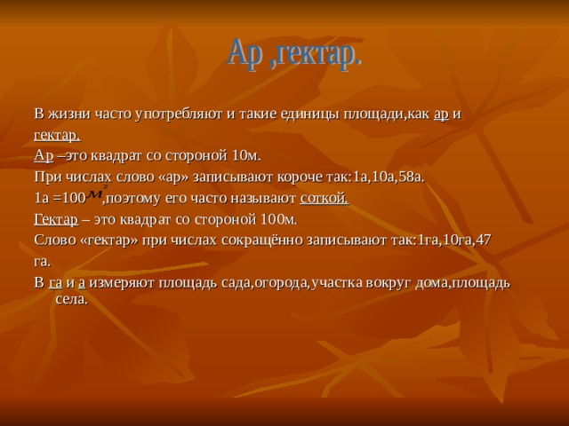 В жизни часто употребляют и такие единицы площади,как ар и гектар. Ар –это квадрат со стороной 10м. При числах слово «ар» записывают короче так:1а,10а,58а. 1а =100 ,поэтому его часто называют соткой. Гектар – это квадрат со стороной 100м. Слово «гектар» при числах сокращённо записывают так:1га,10га,47 га. В га и а измеряют площадь сада,огорода,участка вокруг дома,площадь села. 