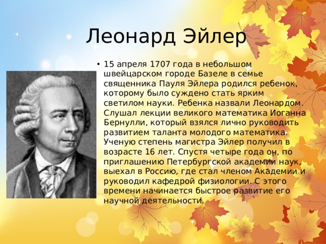 Леонард Эйлер 15 апреля 1707 года в небольшом швейцарском городе Базеле в семье священника Пауля Эйлера родился ребенок, которому было суждено стать ярким светилом науки. Ребенка назвали Леонардом. Слушал лекции великого математика Иоганна Бернулли, который взялся лично руководить развитием таланта молодого математика. Ученую степень магистра Эйлер получил в возрасте 16 лет. Спустя четыре года он, по приглашению Петербургской академии наук, выехал в Россию, где стал членом Академии и руководил кафедрой физиологии. С этого времени начинается быстрое развитие его научной деятельности. 