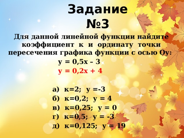 Задание №3 Для данной линейной функции найдите коэффициент к и ординату точки пересечения графика функции с осью Оу:  у = 0,5х – 3 у = 0,2х + 4   а) к=2; у =-3 б) к=0,2; у = 4 в) к=0,25; у = 0 г) к=0,5; у = -3 д) к=0,125; у = 19 