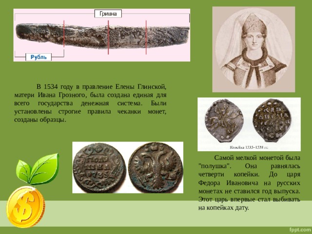  В 1534 году в правление Елены Глинской, матери Ивана Грозного, была создана единая для всего государства денежная система. Были установлены строгие правила чеканки монет, созданы образцы.  Самой мелкой монетой была 