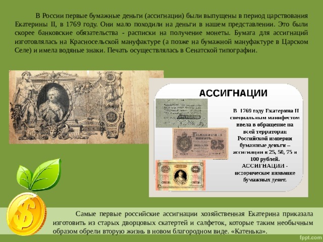  В России первые бумажные деньги (ассигнации) были выпущены в период царствования Екатерины II, в 1769 году. Они мало походили на деньги в нашем представлении. Это были скорее банковские обязательства - расписки на получение монеты. Бумага для ассигнаций изготовлялась на Красносельской мануфактуре (а позже на бумажной мануфактуре в Царском Селе) и имела водяные знаки. Печать осуществлялась в Сенатской типографии.  Самые первые российские ассигнации хозяйственная Екатерина приказала изготовить из старых дворцовых скатертей и салфеток, которые таким необычным образом обрели вторую жизнь в новом благородном виде. «Катенька». 