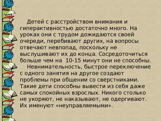  Детей с расстройством внимания и гиперактивностью достаточно много. На уроках они с трудом дожидаются своей очереди, перебивают других, на вопросы отвечают невпопад, поскольку не выслушивают их до конца. Сосредоточиться больше чем на  10-15 минут они не способны.  Невнимательность, быстрое переключение с одного занятия на другое создают проблемы при общении со сверстниками. Такие дети способны вывести из себя даже самых спокойных взрослых. Никого столько не укоряют, не наказывают, не одергивают. Их именуют «неуправляемыми». 