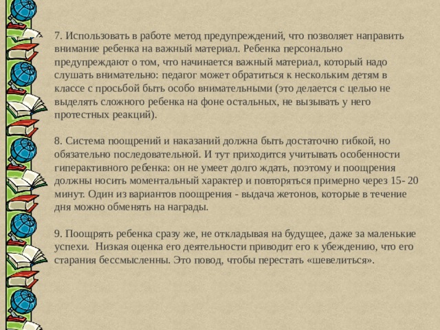 7. Использовать в работе метод предупреждений, что позволяет направить внимание ребенка на важный материал. Ребенка персонально предупреждают о том, что начинается важный материал, который надо слушать внимательно: педагог может обратиться к нескольким детям в классе с просьбой быть особо внимательными (это делается с целью не выделять сложного ребенка на фоне остальных, не вызывать у него протестных реакций). 8. Система поощрений и наказаний должна быть достаточно гибкой, но обязательно последовательной. И тут приходится учитывать особенности гиперактивного ребенка: он не умеет долго ждать, поэтому и поощрения должны носить моментальный характер и повторяться примерно через 15- 20 минут. Один из вариантов поощрения - выдача жетонов, которые в течение дня можно обменять на награды. 9. Поощрять ребенка сразу же, не откладывая на будущее, даже за маленькие успехи. Низкая оценка его деятельности приводит его к убеждению, что его старания бессмысленны. Это повод, чтобы перестать «шевелиться». 