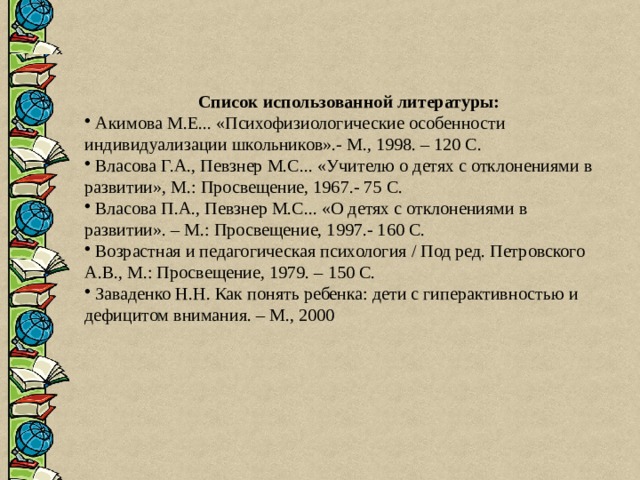 Список использованной литературы:  Акимова М.Е... «Психофизиологические особенности индивидуализации школьников».- М., 1998. – 120 С.  Власова Г.А., Певзнер М.С... «Учителю о детях с отклонениями в развитии», М.: Просвещение, 1967.- 75 С.  Власова П.А., Певзнер М.С... «О детях с отклонениями в развитии». – М.: Просвещение, 1997.- 160 С.  Возрастная и педагогическая психология / Под ред. Петровского А.В., М.: Просвещение, 1979. – 150 С.  Заваденко Н.Н. Как понять ребенка: дети с гиперактивностью и дефицитом внимания. – М., 2000 