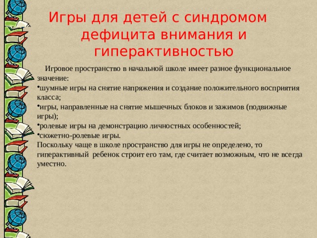 Игры для детей с синдромом дефицита внимания и гиперактивностью  Игровое пространство в начальной школе имеет разное функциональное значение: шумные игры на снятие напряжения и создание положительного восприятия класса; игры, направленные на снятие мышечных блоков и зажимов (подвижные игры); ролевые игры на демонстрацию личностных особенностей; сюжетно-ролевые игры. Поскольку чаще в школе пространство для игры не определено, то гиперактивный ребенок строит его там, где считает возможным, что не всегда уместно. 