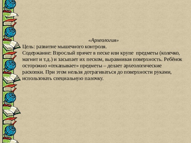  «Археология» Цель: развитие мышечного контроля. Содержание: Взрослый прячет в песке или крупе предметы (колечко, магнит и т.д.) и засыпает их песком, выравнивая поверхность. Ребёнок осторожно «откапывает» предметы – делает археологические раскопки. При этом нельзя дотрагиваться до поверхности руками, использовать специальную палочку. 