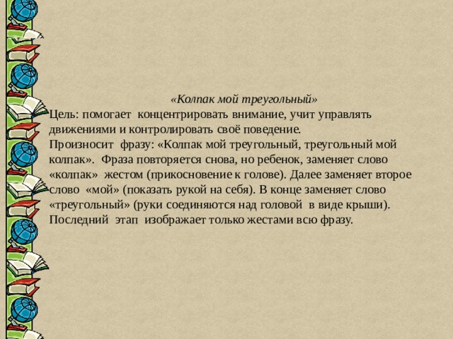 «Колпак мой треугольный» Цель: помогает концентрировать внимание, учит управлять движениями и контролировать своё поведение. Произносит фразу: «Колпак мой треугольный, треугольный мой колпак». Фраза повторяется снова, но ребенок, заменяет слово «колпак» жестом (прикосновение к голове). Далее заменяет второе слово «мой» (показать рукой на себя). В конце заменяет слово «треугольный» (руки соединяются над головой в виде крыши). Последний этап изображает только жестами всю фразу. 