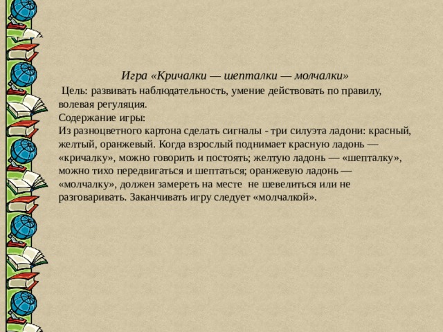 Игра «Кричалки — шепталки — молчалки»  Цель: развивать наблюдательность, умение действовать по правилу, волевая регуляция. Содержание игры: Из разноцветного картона сделать сигналы - три силуэта ладони: красный, желтый, оранжевый. Когда взрослый поднимает красную ладонь — «кричалку», можно говорить и постоять; желтую ладонь — «шепталку», можно тихо передвигаться и шептаться; оранжевую ладонь — «молчалку», должен замереть на месте не шевелиться или не разговаривать. Заканчивать игру следует «молчалкой». 
