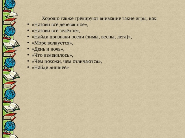  Хорошо также тренируют внимание такие игры, как:   «Назови всё деревянное»,  «Назови всё зелёное»,  «Найди признаки осени (зимы, весны, лета)»,  «Море волнуется»,  «День и ночь»,  «Что изменилось»,  «Чем похожи, чем отличаются»,  «Найди лишнее» 