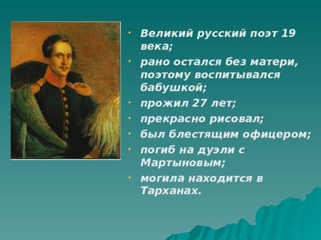 Великий русский поэт 19 века; рано остался без матери, поэтому воспитывался бабушкой; прожил 27 лет; прекрасно рисовал; был блестящим офицером; погиб на дуэли с Мартыновым; могила находится в Тарханах.  