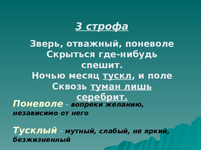 3 строфа  Зверь, отважный, поневоле Скрыться где-нибудь спешит. Ночью месяц тускл , и поле Сквозь туман лишь серебрит. Поневоле – вопреки желанию, независимо от него  Тусклый  – мутный, слабый, не яркий, безжизненный 