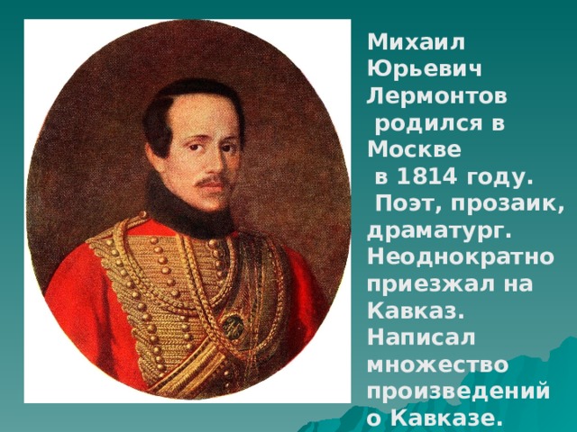 Михаил Юрьевич Лермонтов  родился в Москве  в 1814 году.  Поэт, прозаик, драматург. Неоднократно приезжал на Кавказ. Написал множество произведений о Кавказе. 