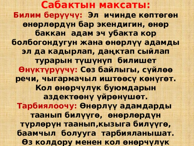 Сабактын максаты:  Билим берүүчү: Эл ичинде көптөгөн өнөрлөрдүн бар экендигин, өнөр баккан адам эч убакта кор болбогондугун жана өнөрлүү адамды эл да кадырлап, даңктап сыйлап турарын түшүнүп билишет  Өнүктүрүүчү: Сөз байлыгы, сүйлөө речи, чыгармачыл иштөөсү көнүгөт. Кол өнөрчүлүк буюмдарын аздектөөнү үйрөнүшөт.  Тарбиялоочу: Өнөрлүү адамдарды таанып билүүгө, өнөрлөрдүн түрлөрүн таанып,кызыга билүүгө, баамчыл болууга тарбияланышат. Өз колдору менен кол өнөрчүлүк кылууга үйрөнүшөт. 
