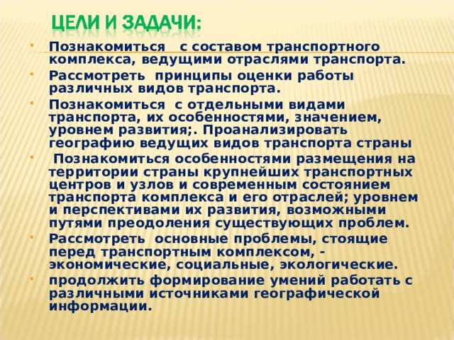 Познакомиться с составом транспортного комплекса, ведущими отраслями транспорта. Рассмотреть принципы оценки работы различных видов транспорта. Познакомиться с отдельными видами транспорта, их особенностями, значением, уровнем развития;. Проанализировать географию ведущих видов транспорта страны  Познакомиться особенностями размещения на территории страны крупнейших транспортных центров и узлов и современным состоянием транспорта комплекса и его отраслей; уровнем и перспективами их развития, возможными путями преодоления существующих проблем. Рассмотреть основные проблемы, стоящие перед транспортным комплексом, - экономические, социальные, экологические. продолжить формирование умений работать с различными источниками географической информации.   