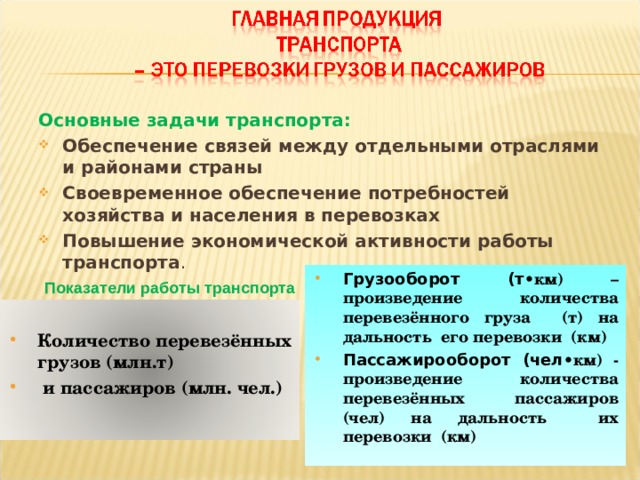 Основные задачи транспорта: Обеспечение связей между отдельными отраслями и районами страны Своевременное обеспечение потребностей хозяйства и населения в перевозках Повышение экономической активности работы транспорта .    Показатели работы транспорта Грузооборот (т •км) – произведение количества перевезённого груза (т) на дальность его перевозки (км) Пассажирооборот (чел •км) - произведение количества перевезённых пассажиров (чел) на дальность их перевозки (км)  Количество перевезённых грузов (млн.т)  и пассажиров (млн. чел.) 