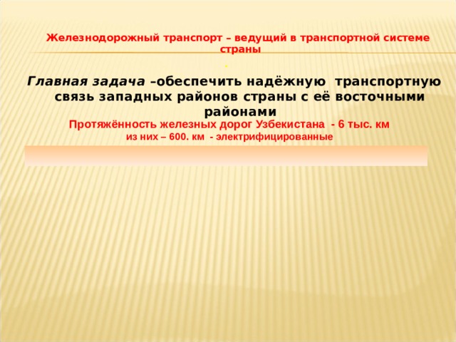   Железнодорожный транспорт – ведущий в транспортной системе страны .   Главная задача –обеспечить надёжную транспортную связь западных районов страны с её восточными районами  Протяжённость железных дорог Узбекистана - 6 тыс. км  из них – 600. км - электрифицированные  