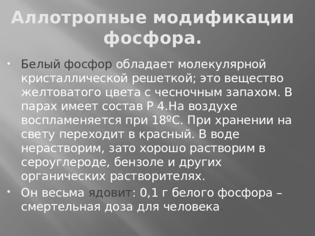 Аллотропные модификации фосфора. Белый фосфор обладает молекулярной кристаллической решеткой; это вещество желтоватого цвета с чесночным запахом. В парах имеет состав Р 4.На воздухе воспламеняется при 18ºС. При хранении на свету переходит в красный. В воде нерастворим, зато хорошо растворим в сероуглероде, бензоле и других органических растворителях. Он весьма ядовит : 0,1 г белого фосфора – смертельная доза для человека .  