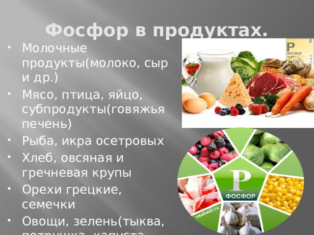 Фосфор в продуктах. Молочные продукты(молоко, сыр и др.) Мясо, птица, яйцо, субпродукты(говяжья печень) Рыба, икра осетровых Хлеб, овсяная и гречневая крупы Орехи грецкие, семечки Овощи, зелень(тыква, петрушка, капуста, шпинат, чеснок, морковь) 