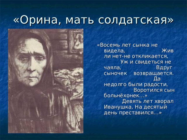 «Орина, мать солдатская» «Восемь лет сынка не видела, Жив ли нет-не откликается, Уж и свидеться не чаяла, Вдруг сыночек возвращается. Да недолго были радости, Воротился сын больнёхонек…» Девять лет хворал Иванушка, На десятый день преставился…»  