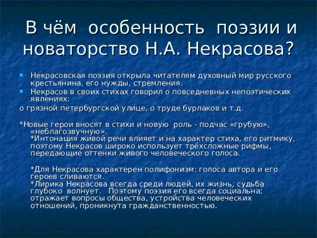 В чём особенность поэзии и новаторство Н.А. Некрасова? Некрасовская поэзия открыла читателям духовный мир русского крестьянина, его нужды, стремления. Некрасов в своих стихах говорил о повседневных непоэтических явлениях: о грязной петербургской улице, о труде бурлаков и т.д. *Новые герои вносят в стихи и новую роль - подчас «грубую», «неблагозвучную». *Интонация живой речи влияет и на характер стиха, его ритмику, поэтому Некрасов широко использует трёхсложные рифмы, передающие оттенки живого человеческого голоса.    *Для Некрасова характерен полифонизм: голоса автора и его героев сливаются. *Лирика Некрасова всегда среди людей, их жизнь, судьба глубоко волнует. Поэтому поэзия его всегда социальна; отражает вопросы общества, устройства человеческих отношений, проникнута гражданственностью.   