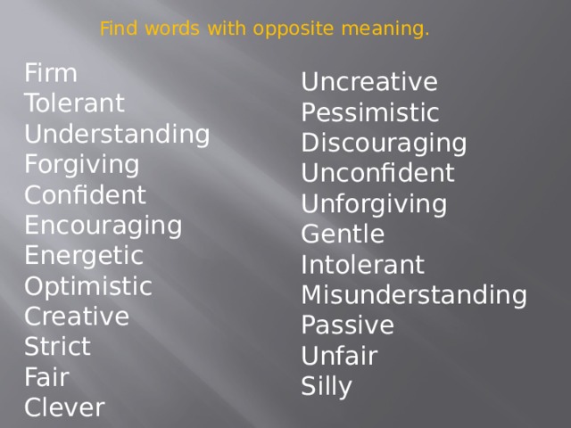 Find words with opposite meaning. Firm Tolerant Understanding Forgiving Confident Encouraging Energetic Optimistic Creative Strict Fair Clever Uncreative Pessimistic Discouraging Unconfident Unforgiving Gentle Intolerant Misunderstanding Passive Unfair Silly 