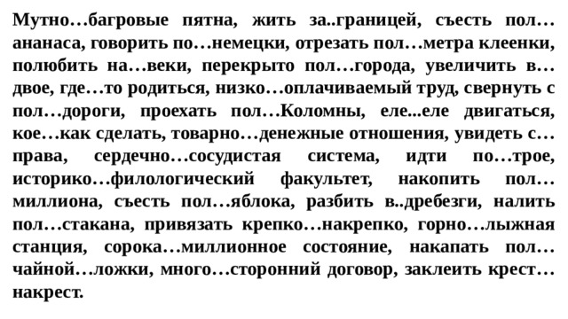 Мутно…багровые пятна, жить за..границей, съесть пол…ананаса, говорить по…немецки, отрезать пол…метра клеенки, полюбить на…веки, перекрыто пол…города, увеличить в…двое, где…то родиться, низко…оплачиваемый труд, свернуть с пол…дороги, проехать пол…Коломны, еле...еле двигаться, кое…как сделать, товарно…денежные отношения, увидеть с…права, сердечно…сосудистая система, идти по…трое, историко…филологический факультет, накопить пол…миллиона, съесть пол…яблока, разбить в..дребезги, налить пол…стакана, привязать крепко…накрепко, горно…лыжная станция, сорока…миллионное состояние, накапать пол… чайной…ложки, много…сторонний договор, заклеить крест…накрест.