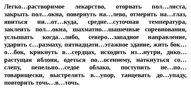 Легко…растворимое лекарство, оторвать пол…листа, закрыть пол…окна, повернуть на…лево, отмерить на…глаз, явиться ни…от…куда, средне…суточная температура, заклеить пол…окна, шахматно…шашечные соревнования, услышать когда…либо, северо…западное направление, ударить с…размаху, пятнадцати…этажное здание, жить бок…о…бок, крикнуть в…сердцах, исходить из…нутри, дико…растущая яблоня, одеться по…осеннему, наткнуться со…слепу, пепельно…седое облако, поступить не…по…товарищески, выстрелить в…упор, танцевать до…упаду, повторить точь…в…точь.