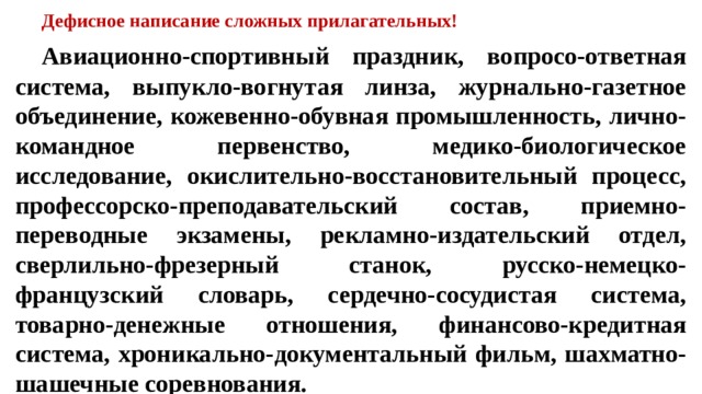 Дефисное написание сложных прилагательных!  Авиационно-спортивный праздник, вопросо-ответная система, выпукло-вогнутая линза, журнально-газетное объединение, кожевенно-обувная промышленность, лично-командное первенство, медико-биологическое исследование, окислительно-восстановительный процесс, профессорско-преподавательский состав, приемно-переводные экзамены, рекламно-издательский отдел, сверлильно-фрезерный станок, русско-немецко-французский словарь, сердечно-сосудистая система, товарно-денежные отношения, финансово-кредитная система, хроникально-документальный фильм, шахматно-шашечные соревнования.