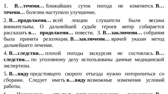 1.  В…течени…  ближайших суток погода не изменится.  В… течени…  болезни наступило улучшение. 2.  В…продолжени…  всей лекции слушатели были весьма внимательны. О дальнейшей судьбе героев автор собирается рассказать  в… продолжени…  повести. 3.  В…заключени…  собрания была принята резолюция.  В…заключени…  врачей указан метод дальнейшего лечения. 4.  В…следстви…  плохой погоды экскурсия не состоялась.  В…следстви…  по уголовному делу использованы данные медицинской экспертизы. 5.  В…виду  предстоящего скорого отъезда нужно поторопиться со сборами. Следует иметь  в…виду  возможные изменения условий работы. 6. Получилось что-то  в…роде  самодельного велосипеда.  В… роде  Толстых было немало одаренных людей.