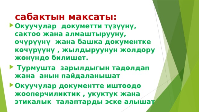  сабактын максаты: Окуучулар докуметти түзүүнү, сактоо жана алмаштырууну, өчүрүүнү жана башка документке көчүрүүнү , жылдыруунун жолдору жөнүндө билишет.  Турмушта зарылдыгын тадөлдап жана анын пайдаланышат Окуучулар документте иштөөдө жооперчиликтик , укуктук жана этикалык талаптарды эске алышат 