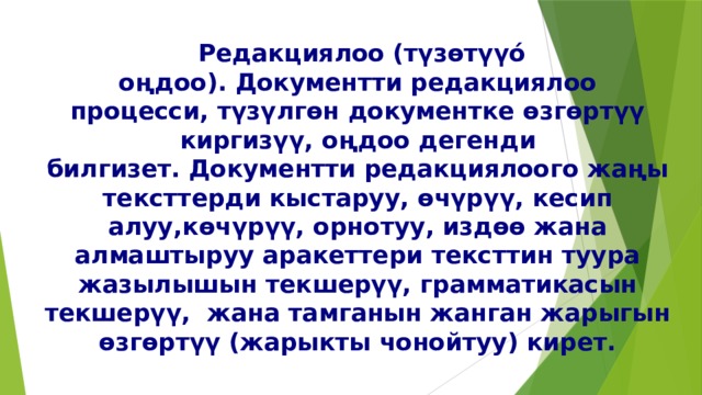   Редакциялоо (түзөтүүó оңдоо). Документти редакциялоо процесси, түзүлгөн документке өзгөртүү киргизүү, оңдоо дегенди билгизет. Документти редакциялоого жаңы тексттерди кыстаруу, өчүрүү, кесип алуу,көчүрүү, орнотуу, издөө жана алмаштыруу аракеттери тексттин туура жазылышын текшерүү, грамматикасын текшерүү,  жана тамганын жанган жарыгын өзгөртүү (жарыкты чонойтуу) кирет. 