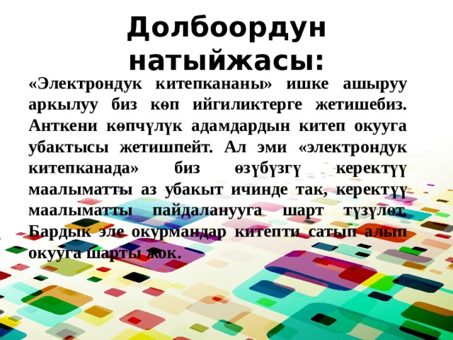 Долбоордун натыйжасы: «Электрондук китепкананы» ишке ашыруу аркылуу биз көп ийгиликтерге жетишебиз. Анткени көпчүлүк адамдардын китеп окууга убактысы жетишпейт. Ал эми «электрондук китепканада» биз өзүбүзгү керектүү маалыматты аз убакыт ичинде так, керектүү маалыматты пайдаланууга шарт түзүлөт. Бардык эле окурмандар китепти сатып алып окууга шарты жок. 