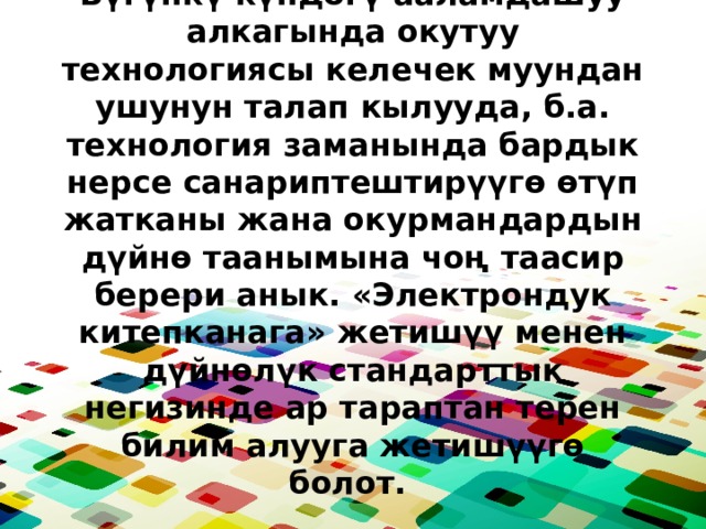 Бүгүнкү күндөгү ааламдашуу алкагында окутуу технологиясы келечек муундан ушунун талап кылууда, б.а. технология заманында бардык нерсе санариптештирүүгө өтүп жатканы жана окурмандардын дүйнө таанымына чоң таасир берери анык. «Электрондук китепканага» жетишүү менен дүйнөлүк стандарттык негизинде ар тараптан терен билим алууга жетишүүгө болот. 