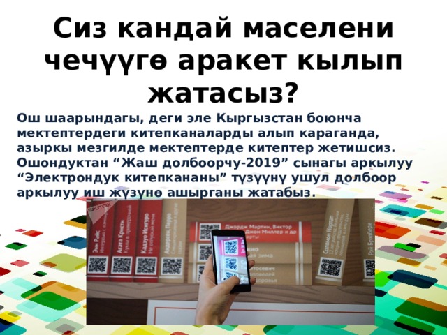 Сиз кандай маселени чечүүгө аракет кылып жатасыз? Ош шаарындагы, деги эле Кыргызстан боюнча мектептердеги китепканаларды алып караганда, азыркы мезгилде мектептерде китептер жетишсиз. Ошондуктан “Жаш долбоорчу-2019” сынагы аркылуу “Электрондук китепкананы” түзүүнү ушул долбоор аркылуу иш жүзүнө ашырганы жатабыз . 