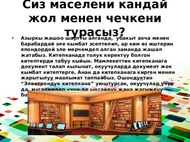 Сиз маселени кандай жол менен чечкени турасыз? Азыркы жашоо шартты алганда, убакыт акча менен барабардай эле кымбат эсептелип, ар ким өз иштерин япондордой эле мерчемдеп алган заманда жашап жатабыз. Китепканада толук керектүү болгон китептерди табуу кыйын. Мамлекеттик китепканага документ талап кылынат, окуучуларда документ жок кымбат китептерге. Анан да китепканага кирген менен жарытылуу маалымат таппайбыз. Ошондуктан “Электрондук китепкана” уюштурсак, окуучулар үчүн да, мугалимдер үчүн да ыңгайлуу жана жагымдуу болмок. 
