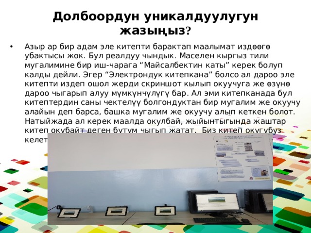 Долбоордун уникалдуулугун жазыңыз ? Азыр ар бир адам эле китепти барактап маалымат издөөгө убактысы жок. Бул реалдуу чындык. Маселен кыргыз тили мугалимине бир иш-чарага “Майсалбектин каты” керек болуп калды дейли. Эгер “Электрондук китепкана” болсо ал дароо эле китепти издеп ошол жерди скриншот кылып окуучуга же өзүнө дароо чыгарып алуу мүмкүнчүлүгү бар. Ал эми китепканада бул китептердин саны чектелүү болгондуктан бир мугалим же окуучу алайын деп барса, башка мугалим же окуучу алып кеткен болот. Натыйжада ал керек маалда окулбай, жыйынтыгында жаштар китеп окубайт деген бүтүм чыгып жатат. Биз китеп окугубуз келет. Бизде шарт жок. 
