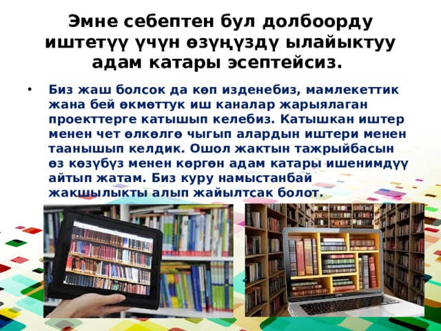 Эмне себептен бул долбоорду иштетүү үчүн өзүңүздү ылайыктуу адам катары эсептейсиз. Биз жаш болсок да көп изденебиз, мамлекеттик жана бей өкмөттук иш каналар жарыялаган проекттерге катышып келебиз. Катышкан иштер менен чет өлкөлгө чыгып алардын иштери менен таанышып келдик. Ошол жактын тажрыйбасын өз көзүбүз менен көргөн адам катары ишенимдүү айтып жатам. Биз куру намыстанбай жакшылыкты алып жайылтсак болот. 
