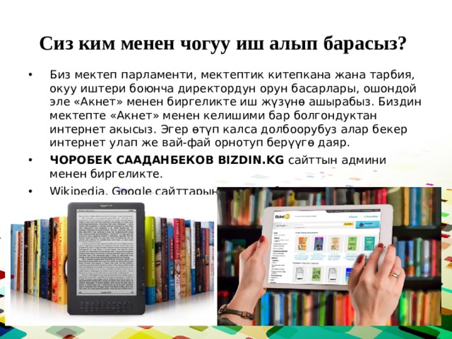 Сиз ким менен чогуу иш алып барасыз? Биз мектеп парламенти, мектептик китепкана жана тарбия, окуу иштери боюнча директордун орун басарлары, ошондой эле «Акнет» менен биргеликте иш жүзүнө ашырабыз. Биздин мектепте «Акнет» менен келишими бар болгондуктан интернет акысыз. Эгер өтүп калса долбоорубуз алар бекер интернет улап же вай-фай орнотуп берүүгө даяр. ЧОРОБЕК СААДАНБЕКОВ BIZDIN.KG сайттын админи менен биргеликте. Wikipedia, Google сайттарын колдонобуз.  