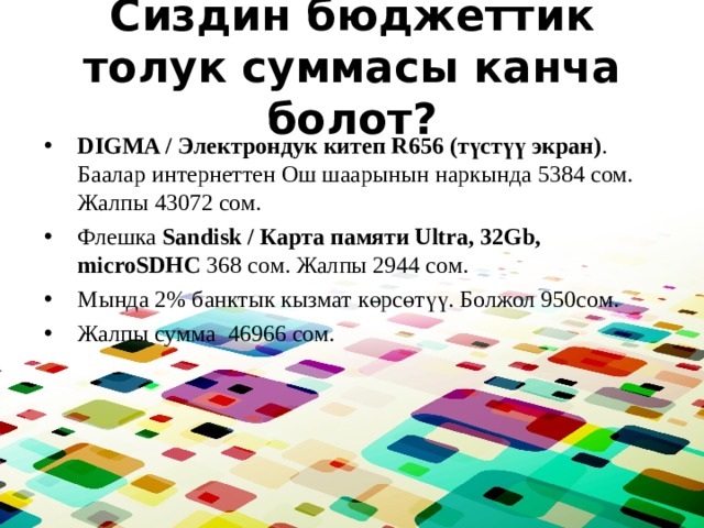 Сиздин бюджеттик толук суммасы канча болот? DIGMA / Электрондук китеп R656 (түстүү экран) . Баалар интернеттен Ош шаарынын наркында 5384 сом. Жалпы 43072 сом. Флешка Sandisk / Карта памяти Ultra, 32Gb, microSDHC 368 сом. Жалпы 2944 сом. Мында 2% банктык кызмат көрсөтүү. Болжол 950сом. Жалпы сумма 46966 сом. 