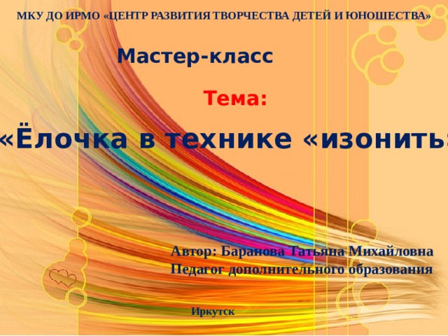 МКУ ДО ИРМО «ЦЕНТР РАЗВИТИЯ ТВОРЧЕСТВА ДЕТЕЙ И ЮНОШЕСТВА» Мастер-класс Тема: «Ёлочка в технике «изонить» Автор: Баранова Татьяна Михайловна Педагог дополнительного образования Иркутск 