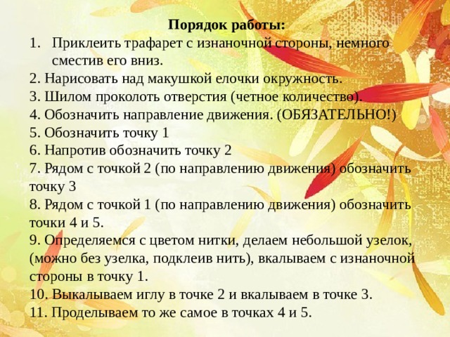 Порядок работы: Приклеить трафарет с изнаночной стороны, немного сместив его вниз. 2. Нарисовать над макушкой елочки окружность. 3. Шилом проколоть отверстия (четное количество). 4. Обозначить направление движения. (ОБЯЗАТЕЛЬНО!) 5. Обозначить точку 1 6. Напротив обозначить точку 2 7. Рядом с точкой 2 (по направлению движения) обозначить точку 3 8. Рядом с точкой 1 (по направлению движения) обозначить точки 4 и 5. 9. Определяемся с цветом нитки, делаем небольшой узелок, (можно без узелка, подклеив нить), вкалываем с изнаночной стороны в точку 1. 10. Выкалываем иглу в точке 2 и вкалываем в точке 3. 11. Проделываем то же самое в точках 4 и 5. 