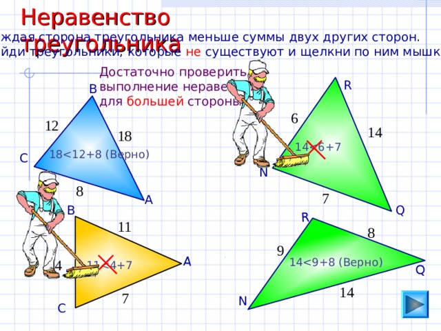 Неравенство треугольника А Q R Каждая сторона треугольника меньше суммы двух других сторон. Найди треугольники, которые не существуют и щелкни по ним мышкой. Достаточно проверить выполнение неравенства для большей стороны. R В 6 12 14 18 1 418 С N 8 7 А Q В 11 8 9 1 44 1 114 7 N С 