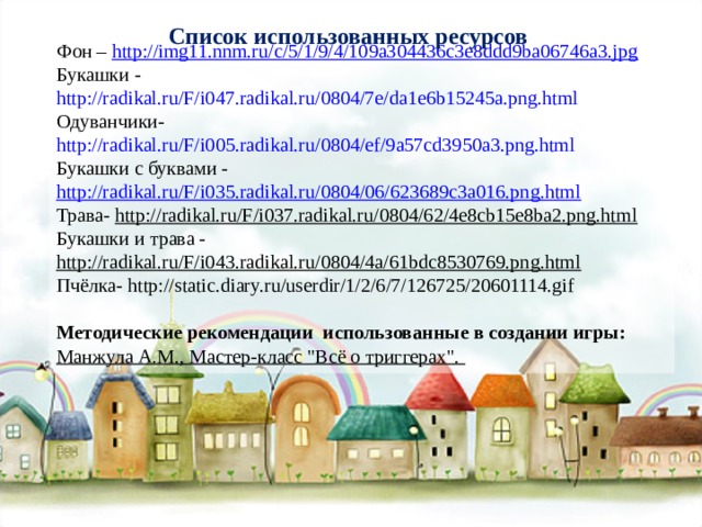 Список использованных ресурсов Фон – http://img11.nnm.ru/c/5/1/9/4/109a304436c3e8ddd9ba06746a3.jpg Букашки - http://radikal.ru/F/i047.radikal.ru/0804/7e/da1e6b15245a.png.html Одуванчики- http://radikal.ru/F/i005.radikal.ru/0804/ef/9a57cd3950a3.png.html Букашки с буквами - http://radikal.ru/F/i035.radikal.ru/0804/06/623689c3a016.png.html Трава- http://radikal.ru/F/i037.radikal.ru/0804/62/4e8cb15e8ba2.png.html Букашки и трава - http://radikal.ru/F/i043.radikal.ru/0804/4a/61bdc8530769.png.html Пчёлка- http://static.diary.ru/userdir/1/2/6/7/126725/20601114.gif Методические рекомендации использованные в создании игры: Манжула А.М., Мастер-класс 