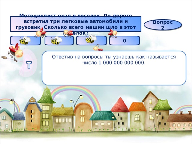 Мотоциклист ехал в поселок. По дороге встретил три легковые автомобили и грузовик. Сколько всего машин шло в этот поселок? Вопрос 2 4 1 5 0 Ответив на вопросы ты узнаешь как называется число 1 000 000 000 000. 