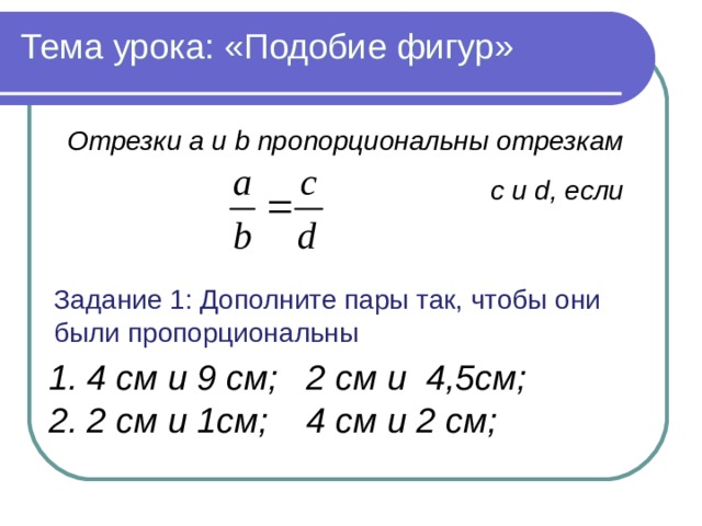 Тема урока: «Подобие фигур» Отрезки a и b пропорциональны отрезкам c и d, если Задание 1: Дополните пары так, чтобы они были пропорциональны Задачи моей педагогической деятельности: Задачи моей педагогической деятельности:  ребенок должен получать“удовольствие от самой деятельности, значимости для личности непосредственного ее результата” (Б.И. Додонов).  1. 4 см и 9 см; 2 см и 4,5см; 2. 2 см и 1см; 4 см и 2 см; 