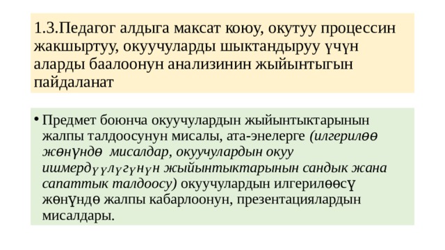 1.3.Педагог алдыга максат коюу, окутуу процессин жакшыртуу, окуучуларды шыктандыруу үчүн аларды баалоонун анализинин жыйынтыгын пайдаланат Предмет боюнча окуучулардын жыйынтыктарынын жалпы талдоосунун мисалы, ата-энелерге (илгерилѳѳ жѳнүндѳ мисалдар, окуучулардын окуу ишмердүүлүгүнүн жыйынтыктарынын сандык жана сапаттык талдоосу) окуучулардын илгерилѳѳсү жѳнүндѳ жалпы кабарлоонун, презентациялардын мисалдары. 