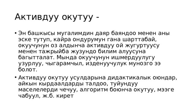 Активдуу окутуу - Эн башкысы мугалимдин даяр баяндоо менен аны эске тутуп, кайра ондурумун гана шарттабай, окуучунун оз алдынча активдуу ой жугуртуусу менен тажрыйба жузундо билим алуусуна багытталат. Мында окуучунун ишмердуулугу узурлуу, чыгарамчыл, изденуучулук мунозго ээ болот. Активдуу окутуу усулдарына дидактикалык оюндар, айкын кырдаалдарды талдоо, туйундуу маселелерди чечуу, алгоритм боюнча окутуу, мээге чабуул, ж.б. кирет 